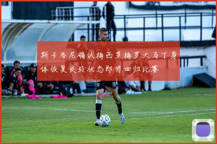 斯卡洛尼确认梅西罗梅罗大马丁身体恢复良好状态即将回归比赛