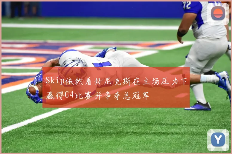 Skip依然看好尼克斯在主场压力下赢得G4比赛并争夺总冠军