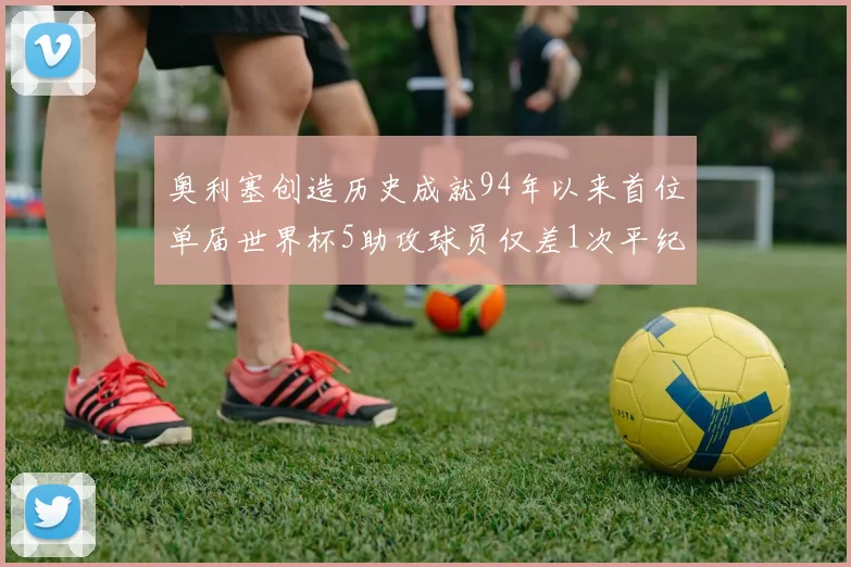 奥利塞创造历史成就94年以来首位单届世界杯5助攻球员仅差1次平纪录