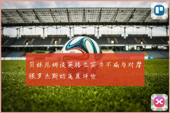 贝林厄姆谈英格兰实力不减与对摩根罗杰斯的高度评价