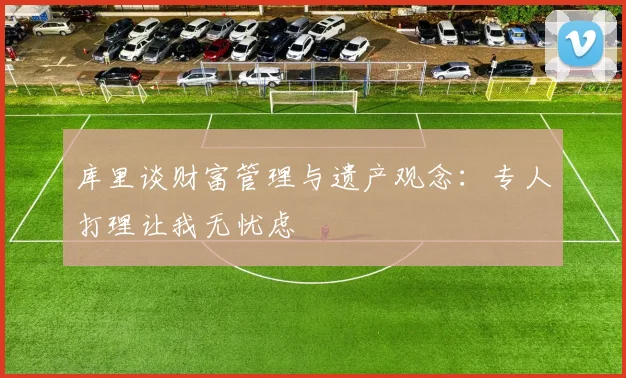 库里谈财富管理与遗产观念：专人打理让我无忧虑