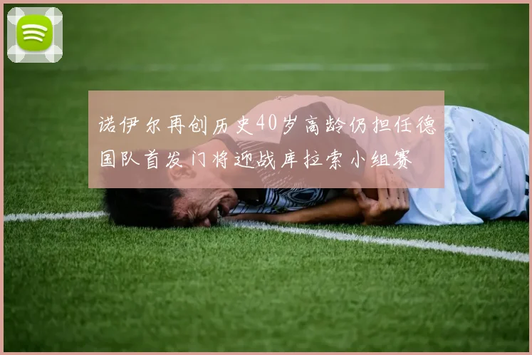 诺伊尔再创历史40岁高龄仍担任德国队首发门将迎战库拉索小组赛