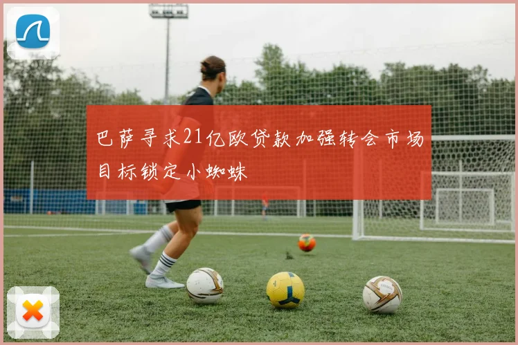 巴萨寻求21亿欧贷款加强转会市场目标锁定小蜘蛛