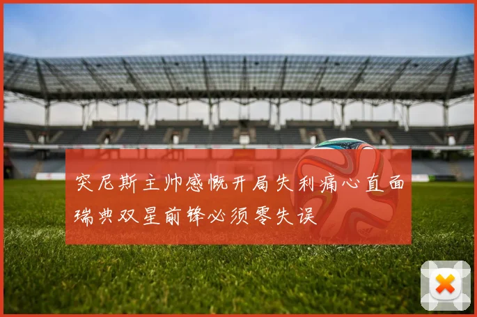 突尼斯主帅感慨开局失利痛心直面瑞典双星前锋必须零失误