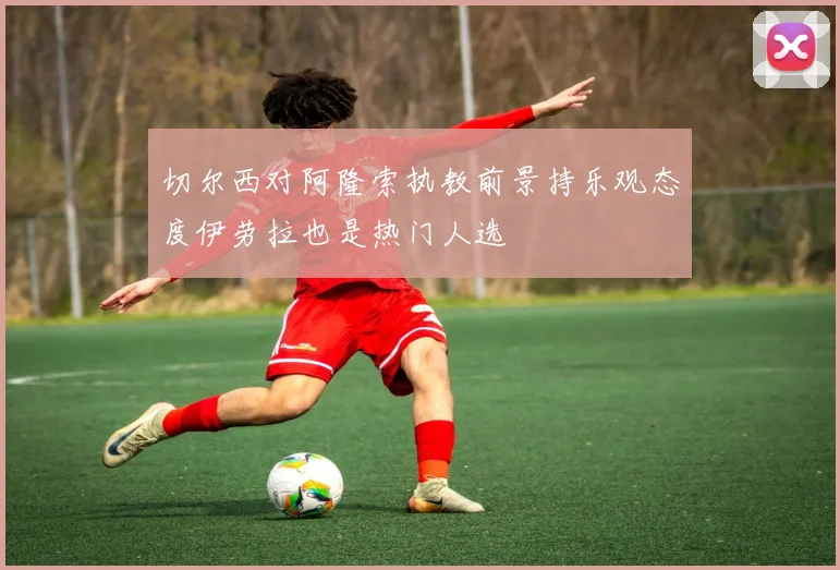 切尔西对阿隆索执教前景持乐观态度伊劳拉也是热门人选
