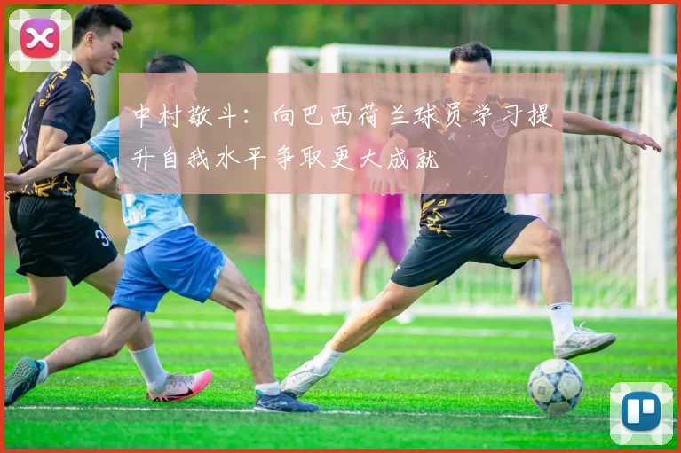 中村敬斗：向巴西荷兰球员学习提升自我水平争取更大成就