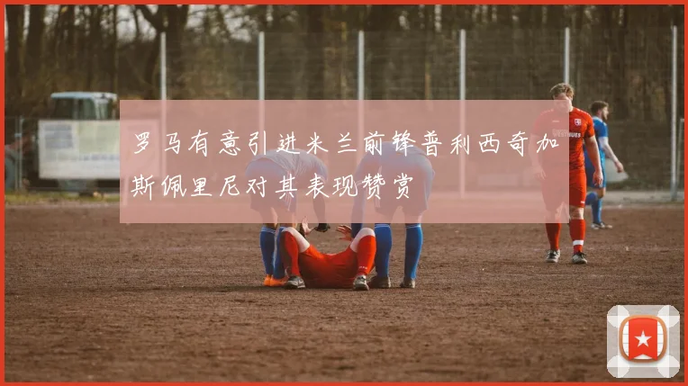 罗马有意引进米兰前锋普利西奇加斯佩里尼对其表现赞赏
