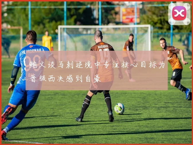鲍文谈马刺逆境中专注核心目标为晋级西决感到自豪