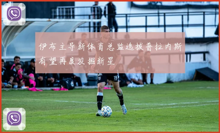 伊布主导新体育总监选拔普拉内斯有望再度发掘新星