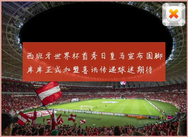西班牙世界杯首秀日皇马宣布国脚库库正式加盟喜讯传递球迷期待