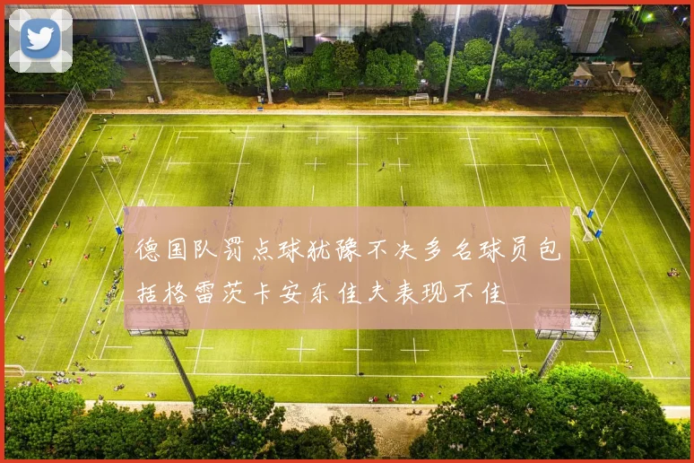 德国队罚点球犹豫不决多名球员包括格雷茨卡安东佳夫表现不佳