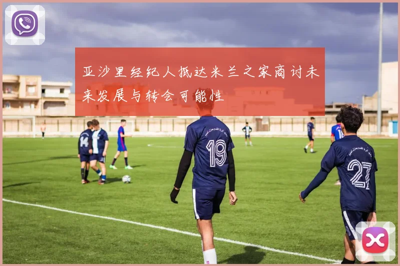亚沙里经纪人抵达米兰之家商讨未来发展与转会可能性