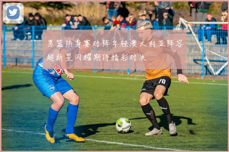 男篮热身赛对阵年轻澳大利亚阵容超新星闪耀期待精彩对决