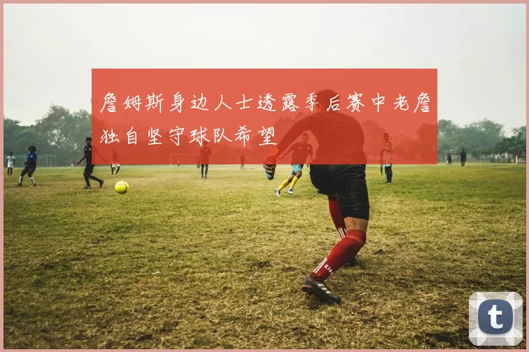 詹姆斯身边人士透露季后赛中老詹独自坚守球队希望