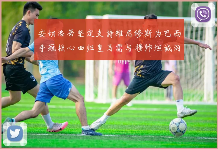 安切洛蒂坚定支持维尼修斯为巴西夺冠核心回归皇马需与穆帅坦诚沟通