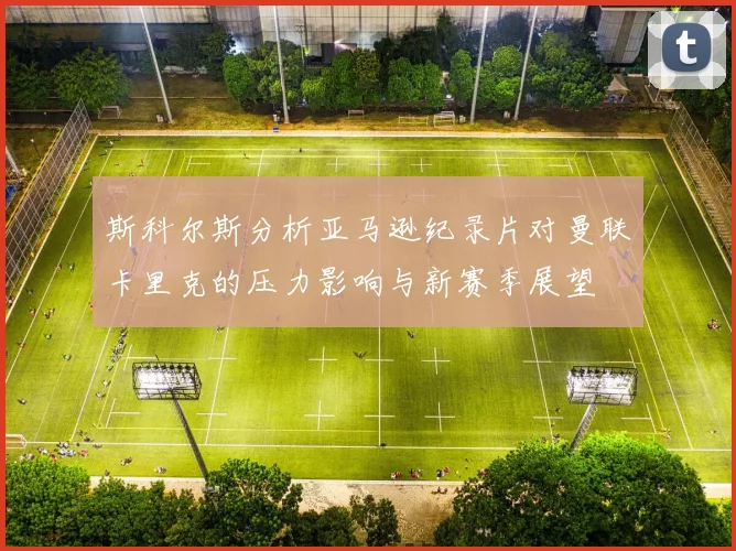斯科尔斯分析亚马逊纪录片对曼联卡里克的压力影响与新赛季展望