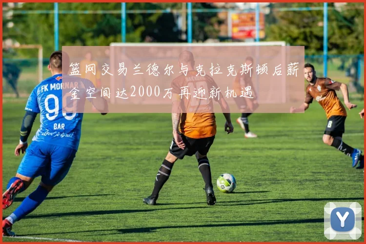 篮网交易兰德尔与克拉克斯顿后薪金空间达2000万再迎新机遇